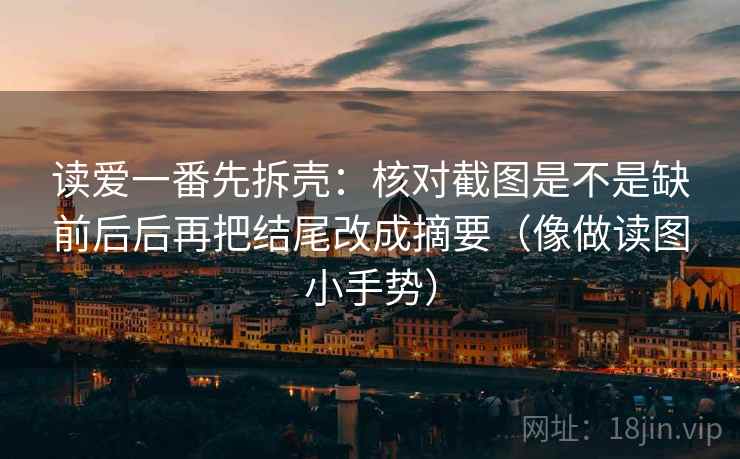 读爱一番先拆壳：核对截图是不是缺前后后再把结尾改成摘要（像做读图小手势）