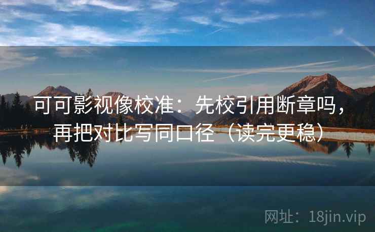 可可影视像校准：先校引用断章吗，再把对比写同口径（读完更稳）
