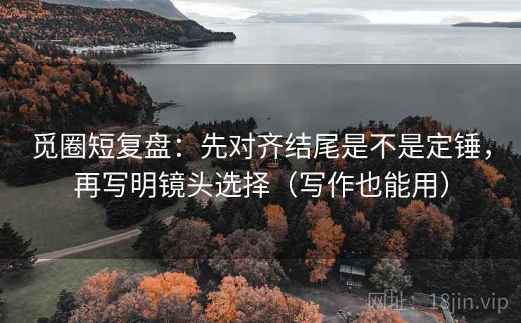 觅圈短复盘：先对齐结尾是不是定锤，再写明镜头选择（写作也能用）