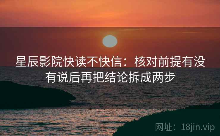 星辰影院快读不快信：核对前提有没有说后再把结论拆成两步