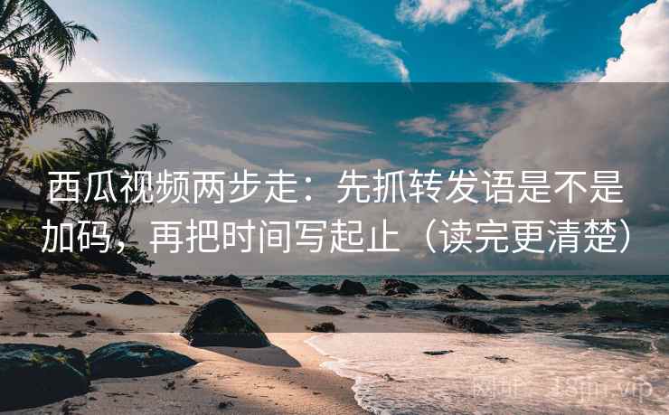 西瓜视频两步走：先抓转发语是不是加码，再把时间写起止（读完更清楚）