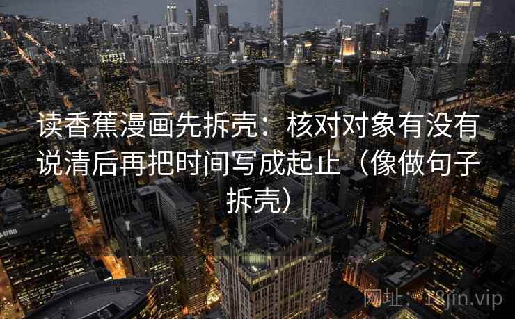 读香蕉漫画先拆壳：核对对象有没有说清后再把时间写成起止（像做句子拆壳）