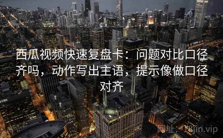 西瓜视频快速复盘卡：问题对比口径齐吗，动作写出主语，提示像做口径对齐