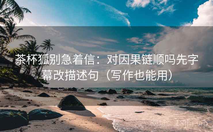 茶杯狐别急着信：对因果链顺吗先字幕改描述句（写作也能用）