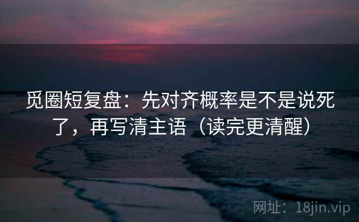 觅圈短复盘：先对齐概率是不是说死了，再写清主语（读完更清醒）
