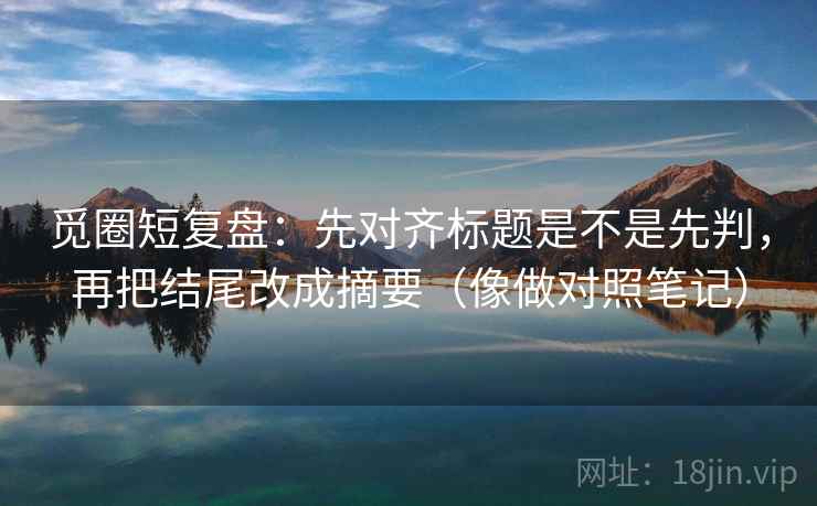 觅圈短复盘：先对齐标题是不是先判，再把结尾改成摘要（像做对照笔记）