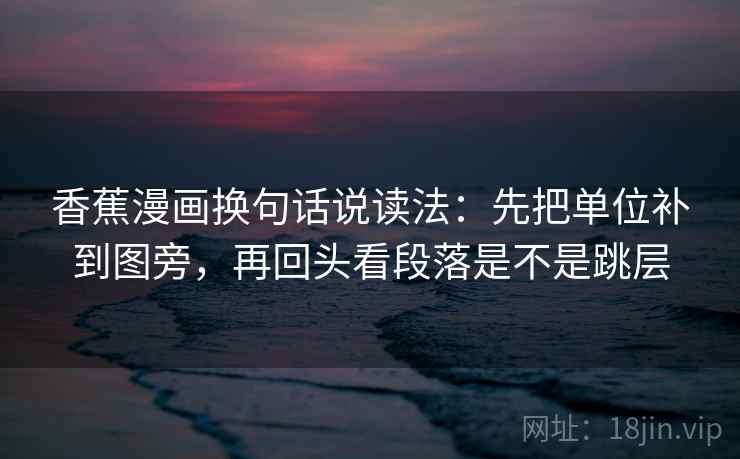 香蕉漫画换句话说读法：先把单位补到图旁，再回头看段落是不是跳层