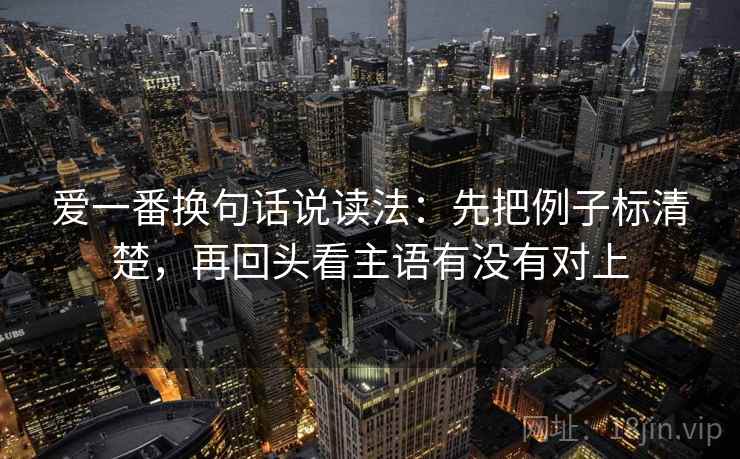 爱一番换句话说读法：先把例子标清楚，再回头看主语有没有对上