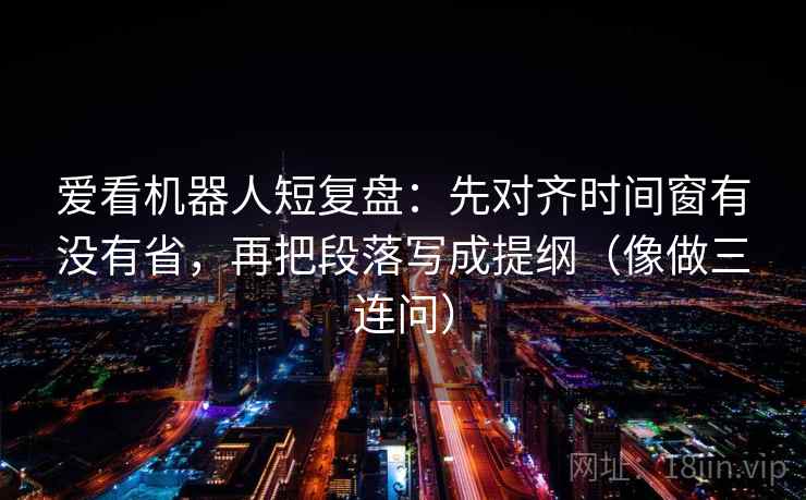 爱看机器人短复盘：先对齐时间窗有没有省，再把段落写成提纲（像做三连问）