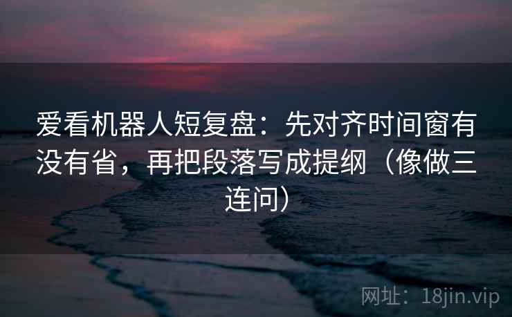 爱看机器人短复盘：先对齐时间窗有没有省，再把段落写成提纲（像做三连问）