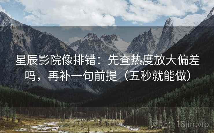 星辰影院像排错：先查热度放大偏差吗，再补一句前提（五秒就能做）