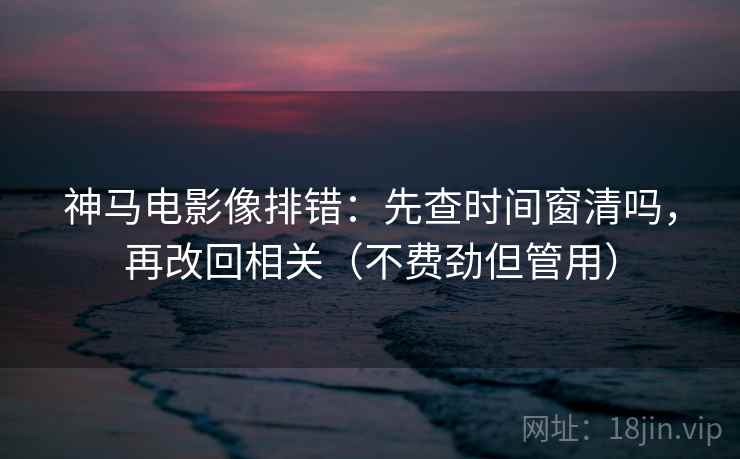 神马电影像排错：先查时间窗清吗，再改回相关（不费劲但管用）