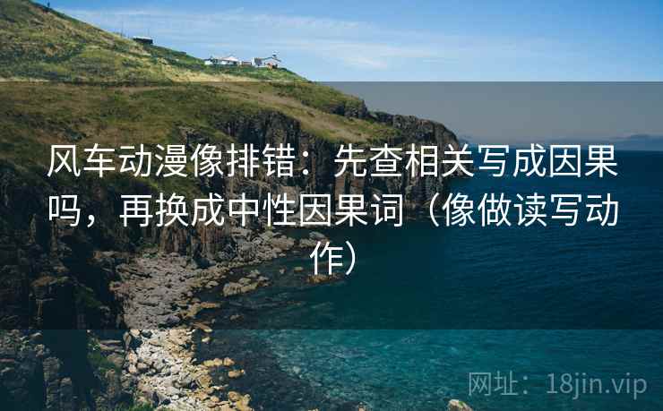 风车动漫像排错：先查相关写成因果吗，再换成中性因果词（像做读写动作）