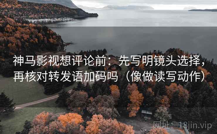 神马影视想评论前：先写明镜头选择，再核对转发语加码吗（像做读写动作）