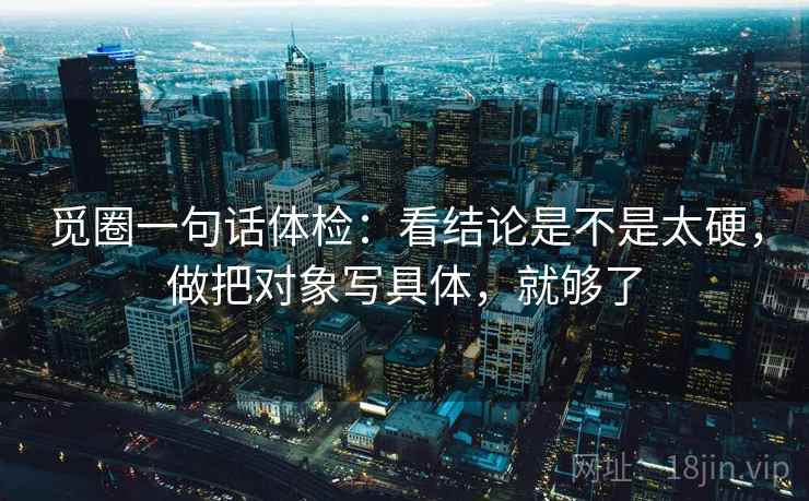 觅圈一句话体检:看结论是不是太硬,做把对象写具体,就够了 觅圈一句话体检:看结论是不是太硬,做把对象写具体,就够了