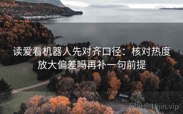 读爱看机器人先对齐口径:核对热度放大偏差吗再补一句前提 读爱看机器人先对齐口径:核对热度放大偏差吗再补一句前提