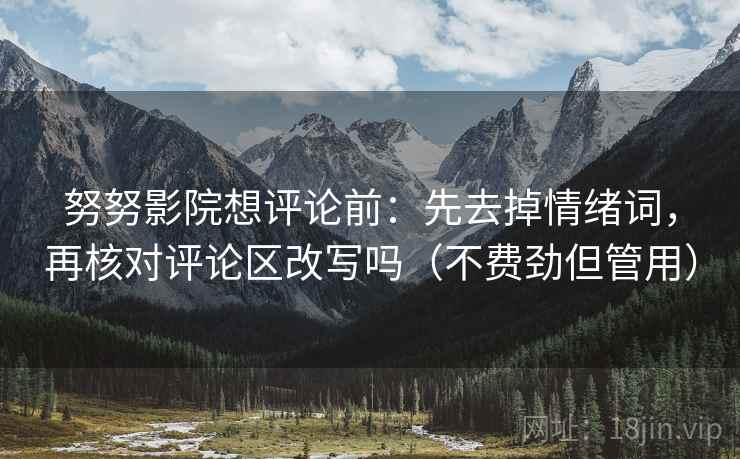 努努影院想评论前：先去掉情绪词，再核对评论区改写吗（不费劲但管用）