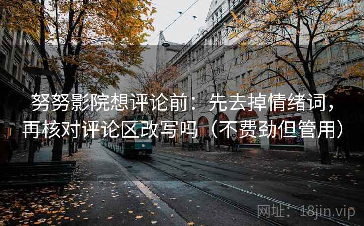 努努影院想评论前：先去掉情绪词，再核对评论区改写吗（不费劲但管用）