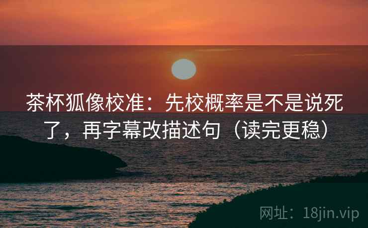 茶杯狐像校准：先校概率是不是说死了，再字幕改描述句（读完更稳）