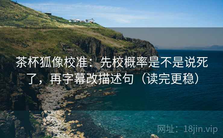 茶杯狐像校准：先校概率是不是说死了，再字幕改描述句（读完更稳）